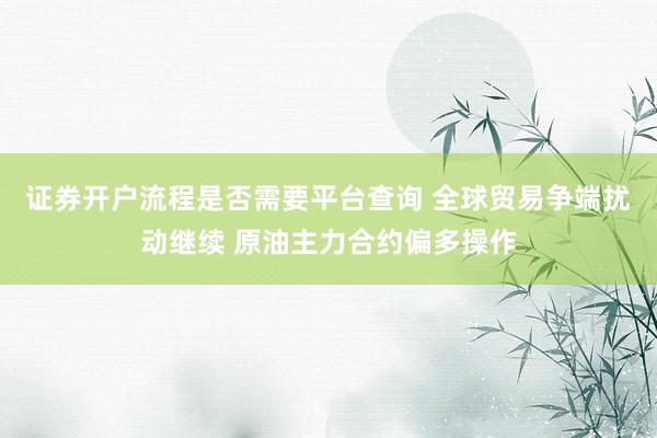 证券开户流程是否需要平台查询 全球贸易争端扰动继续 原油主力合约偏多操作