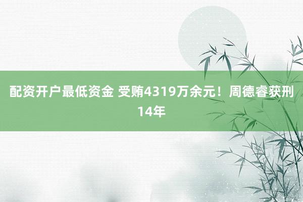 配资开户最低资金 受贿4319万余元！周德睿获刑14年