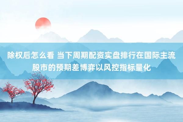 除权后怎么看 当下周期配资实盘排行在国际主流股市的预期差博弈以风控指标量化