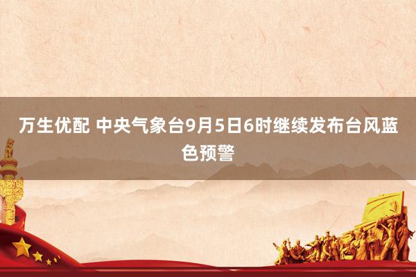 万生优配 中央气象台9月5日6时继续发布台风蓝色预警