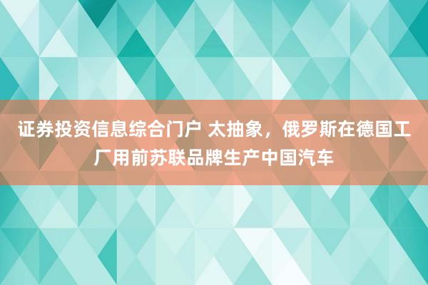 证券投资信息综合门户 太抽象，俄罗斯在德国工厂用前苏联品牌生产中国汽车