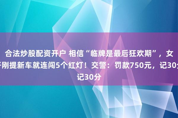 合法炒股配资开户 相信“临牌是最后狂欢期”，女子刚提新车就连闯5个红灯！交警：罚款750元，记30分