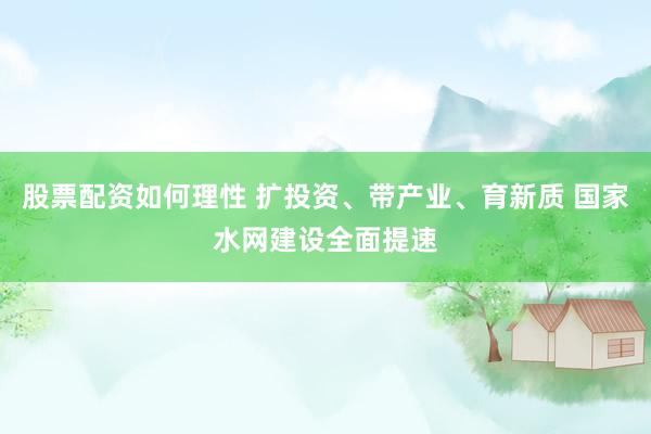 股票配资如何理性 扩投资、带产业、育新质 国家水网建设全面提速