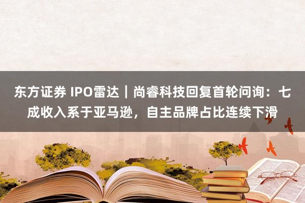 东方证券 IPO雷达｜尚睿科技回复首轮问询：七成收入系于亚马逊，自主品牌占比连续下滑
