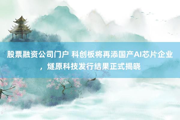 股票融资公司门户 科创板将再添国产AI芯片企业，燧原科技发行结果正式揭晓