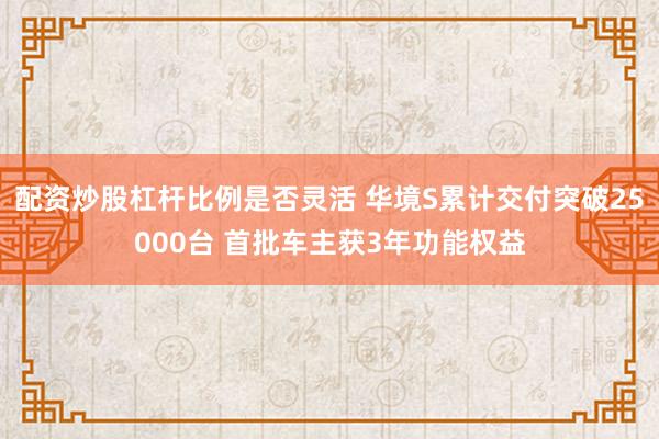 配资炒股杠杆比例是否灵活 华境S累计交付突破25000台 首批车主获3年功能权益