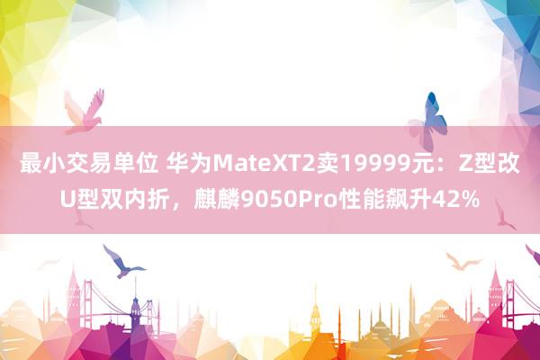 最小交易单位 华为MateXT2卖19999元：Z型改U型双内折，麒麟9050Pro性能飙升42%