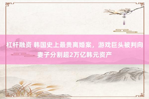 杠杆融资 韩国史上最贵离婚案，游戏巨头被判向妻子分割超2万亿韩元资产