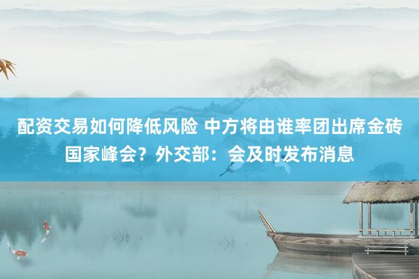 配资交易如何降低风险 中方将由谁率团出席金砖国家峰会？外交部：会及时发布消息