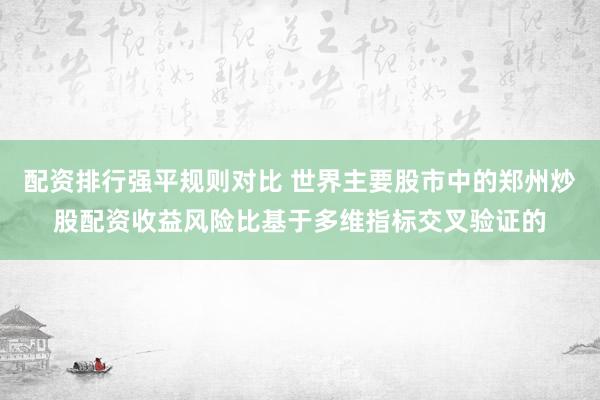 配资排行强平规则对比 世界主要股市中的郑州炒股配资收益风险比基于多维指标交叉验证的