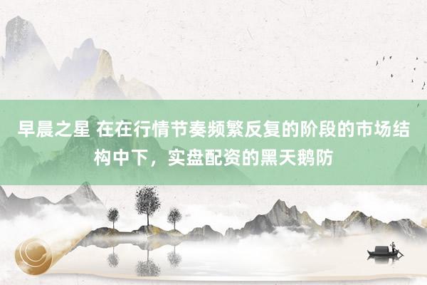 早晨之星 在在行情节奏频繁反复的阶段的市场结构中下，实盘配资的黑天鹅防