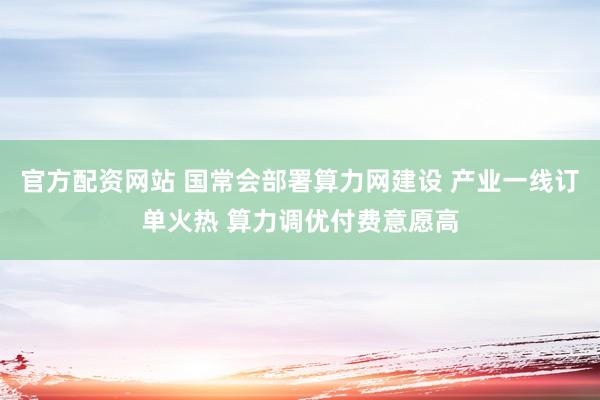 官方配资网站 国常会部署算力网建设 产业一线订单火热 算力调优付费意愿高