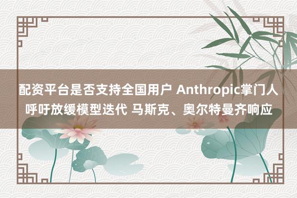 配资平台是否支持全国用户 Anthropic掌门人呼吁放缓模型迭代 马斯克、奥尔特曼齐响应