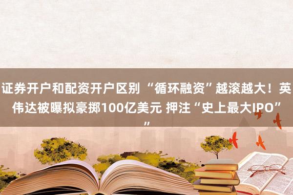 证券开户和配资开户区别 “循环融资”越滚越大！英伟达被曝拟豪掷100亿美元 押注“史上最大IPO”