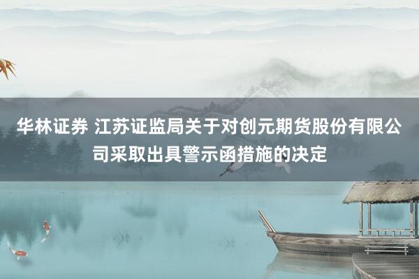 华林证券 江苏证监局关于对创元期货股份有限公司采取出具警示函措施的决定