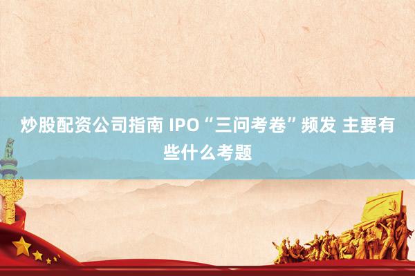 炒股配资公司指南 IPO“三问考卷”频发 主要有些什么考题