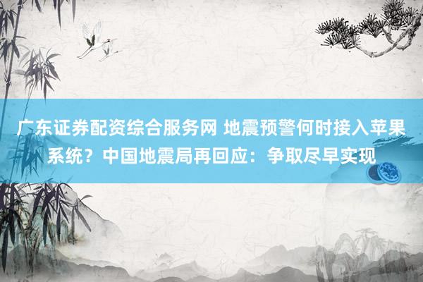 广东证券配资综合服务网 地震预警何时接入苹果系统？中国地震局再回应：争取尽早实现