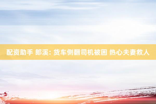 配资助手 郎溪: 货车侧翻司机被困 热心夫妻救人