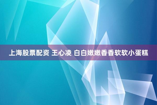 上海股票配资 王心凌 白白嫩嫩香香软软小蛋糕