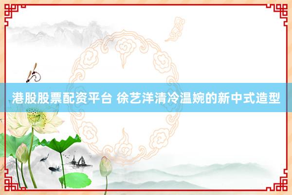 港股股票配资平台 徐艺洋清冷温婉的新中式造型