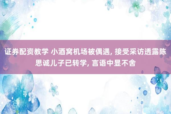 证券配资教学 小酒窝机场被偶遇, 接受采访透露陈思诚儿子已转学, 言语中显不舍