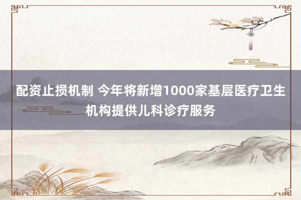 配资止损机制 今年将新增1000家基层医疗卫生机构提供儿科诊疗服务
