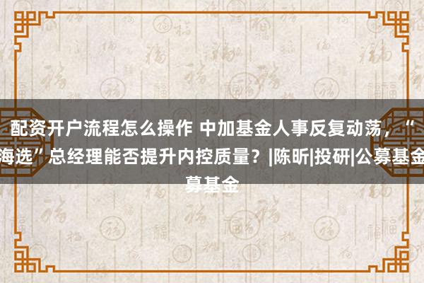 配资开户流程怎么操作 中加基金人事反复动荡，“海选”总经理能否提升内控质量？|陈昕|投研|公募基金