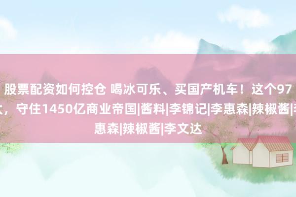 股票配资如何控仓 喝冰可乐、买国产机车！这个97岁老太，守住1450亿商业帝国|酱料|李锦记|李惠森|辣椒酱|李文达