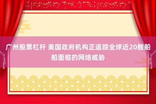 广州股票杠杆 美国政府机构正追踪全球近20艘船舶面临的网络威胁