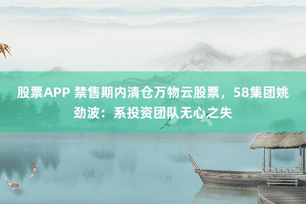 股票APP 禁售期内清仓万物云股票，58集团姚劲波：系投资团队无心之失