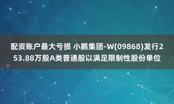 配资账户最大亏损 小鹏集团-W(09868)发行253.88万股A类普通股以满足限制性股份单位
