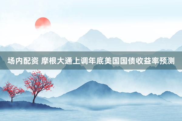 场内配资 摩根大通上调年底美国国债收益率预测