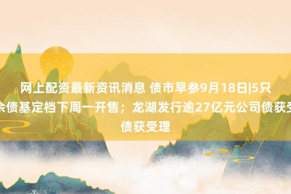 网上配资最新资讯消息 债市早参9月18日|5只摊余债基定档下周一开售；龙湖发行逾27亿元公司债获受理