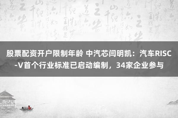 股票配资开户限制年龄 中汽芯闫明凯：汽车RISC-V首个行业标准已启动编制，34家企业参与