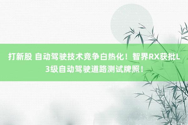 打新股 自动驾驶技术竞争白热化！智界RX获批L3级自动驾驶道路测试牌照！