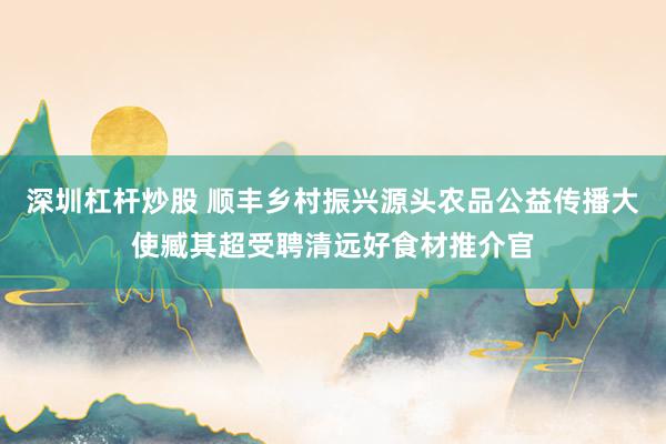 深圳杠杆炒股 顺丰乡村振兴源头农品公益传播大使臧其超受聘清远好食材推介官