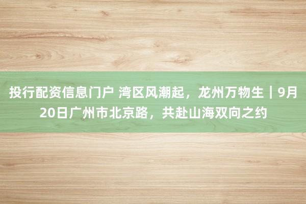 投行配资信息门户 湾区风潮起，龙州万物生｜9月20日广州市北京路，共赴山海双向之约