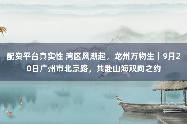 配资平台真实性 湾区风潮起，龙州万物生｜9月20日广州市北京路，共赴山海双向之约