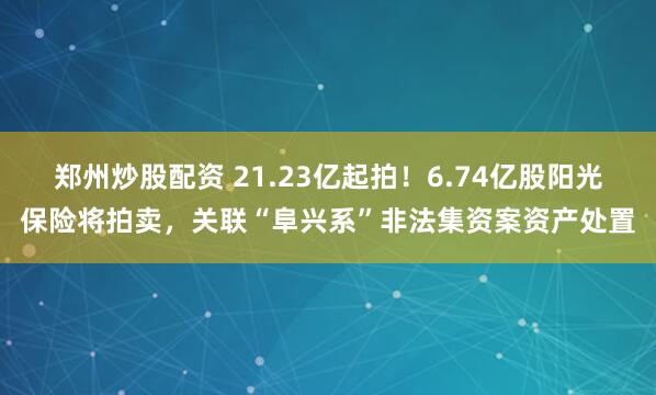 郑州炒股配资 21.23亿起拍！6.74亿股阳光保险将拍卖，关联“阜兴系”非法集资案资产处置