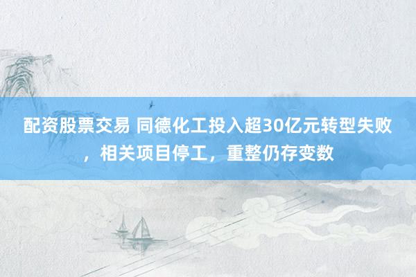 配资股票交易 同德化工投入超30亿元转型失败，相关项目停工，重整仍存变数
