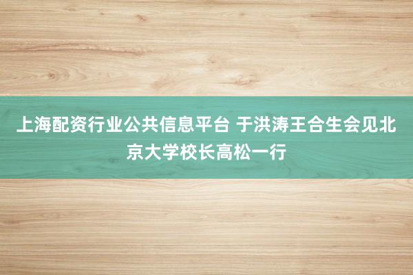 上海配资行业公共信息平台 于洪涛王合生会见北京大学校长高松一行