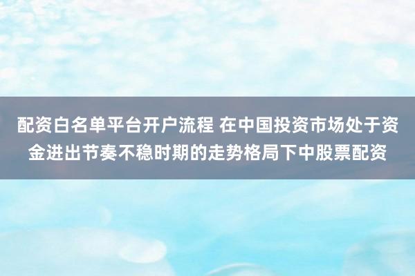 配资白名单平台开户流程 在中国投资市场处于资金进出节奏不稳时期的走势格局下中股票配资