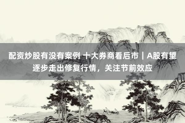 配资炒股有没有案例 十大券商看后市｜A股有望逐步走出修复行情，关注节前效应