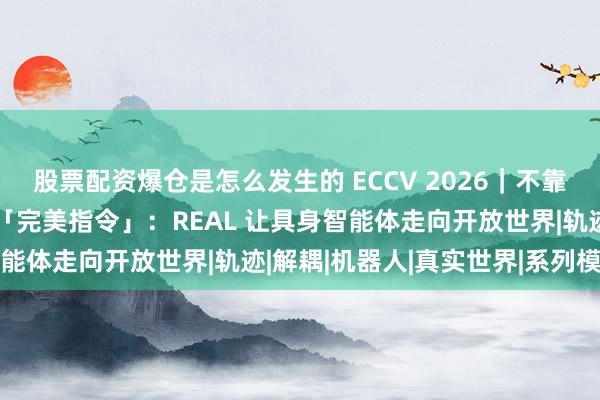 股票配资爆仓是怎么发生的 ECCV 2026｜不靠「上帝视角」，也不等「完美指令」：REAL 让具身智能体走向开放世界|轨迹|解耦|机器人|真实世界|系列模型