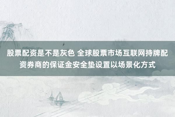 股票配资是不是灰色 全球股票市场互联网持牌配资券商的保证金安全垫设置以场景化方式