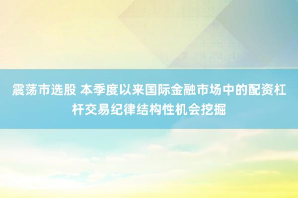 震荡市选股 本季度以来国际金融市场中的配资杠杆交易纪律结构性机会挖掘