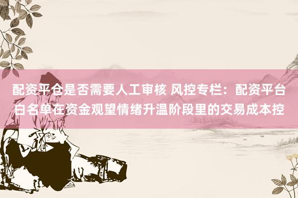 配资平仓是否需要人工审核 风控专栏：配资平台白名单在资金观望情绪升温阶段里的交易成本控