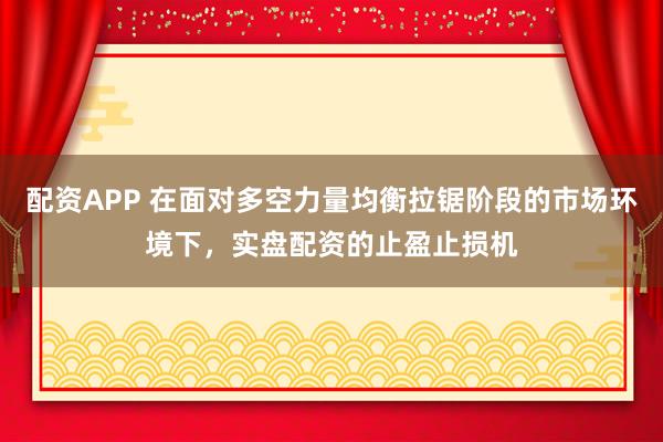 配资APP 在面对多空力量均衡拉锯阶段的市场环境下，实盘配资的止盈止损机