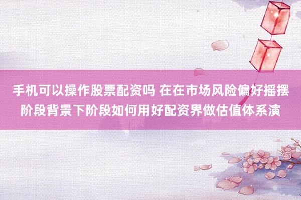 手机可以操作股票配资吗 在在市场风险偏好摇摆阶段背景下阶段如何用好配资界做估值体系演