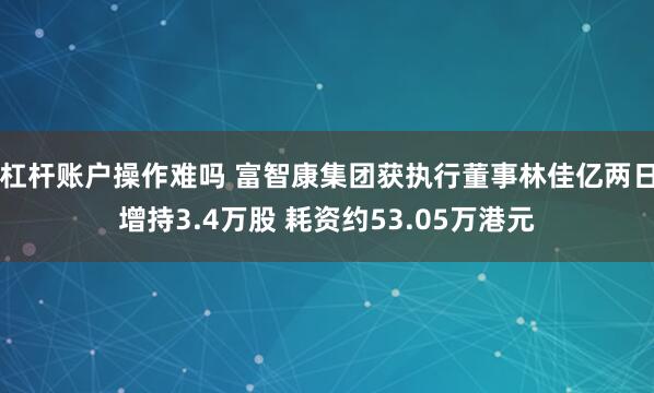 杠杆账户操作难吗 富智康集团获执行董事林佳亿两日增持3.4万股 耗资约53.05万港元